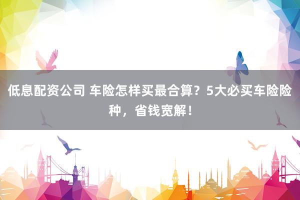低息配资公司 车险怎样买最合算？5大必买车险险种，省钱宽解！