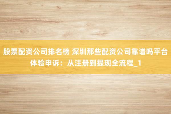 股票配资公司排名榜 深圳那些配资公司靠谱吗平台体验申诉：从注册到提现全流程_1