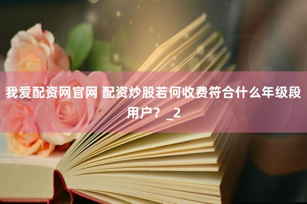 我爱配资网官网 配资炒股若何收费符合什么年级段用户？_2