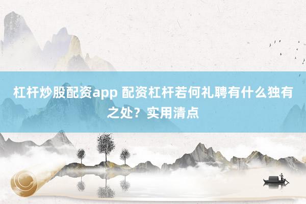 杠杆炒股配资app 配资杠杆若何礼聘有什么独有之处？实用清点