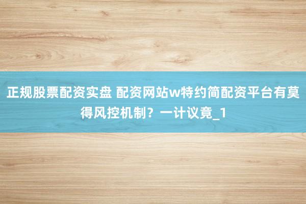 正规股票配资实盘 配资网站w特约简配资平台有莫得风控机制？一计议竟_1