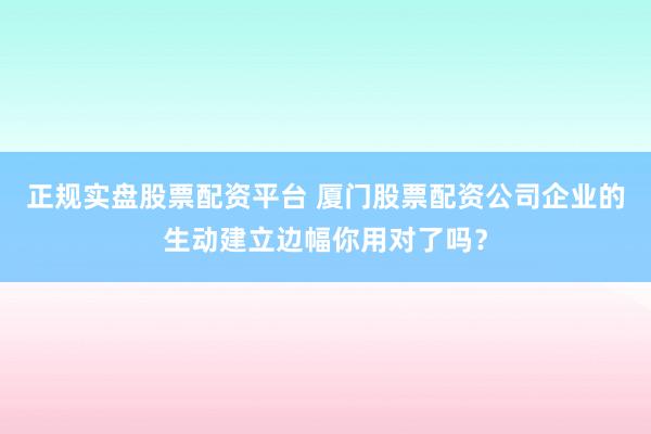 正规实盘股票配资平台 厦门股票配资公司企业的生动建立边幅你用对了吗？