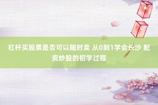 杠杆买股票是否可以随时卖 从0到1学会长沙 配资炒股的初学过程