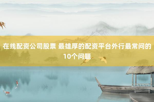 在线配资公司股票 最雄厚的配资平台外行最常问的10个问题