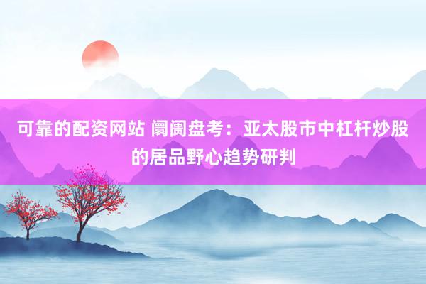 可靠的配资网站 阛阓盘考：亚太股市中杠杆炒股的居品野心趋势研判