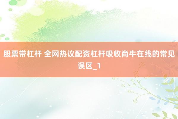 股票带杠杆 全网热议配资杠杆吸收尚牛在线的常见误区_1