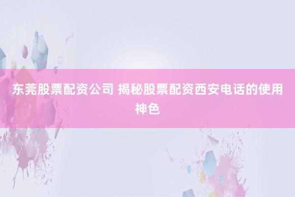 东莞股票配资公司 揭秘股票配资西安电话的使用神色