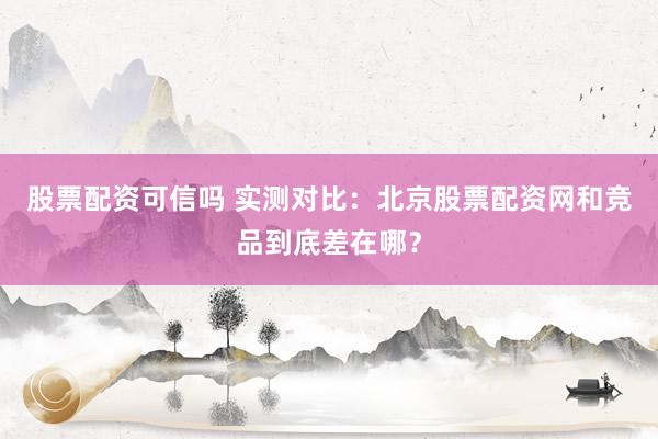 股票配资可信吗 实测对比:北京股票配资网和竞品到底差在哪?